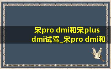 宋pro dmi和宋plus dmi试驾_宋pro dmi和宋plus dmi配置区别